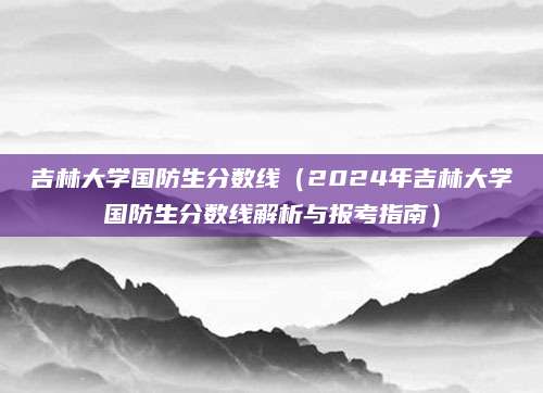 吉林大学国防生分数线（2024年吉林大学国防生分数线解析与报考指南）