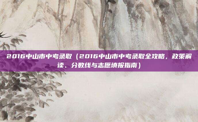 2016中山市中考录取（2016中山市中考录取全攻略，政策解读、分数线与志愿填报指南）