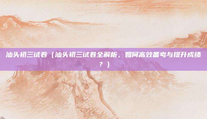 汕头初三试卷（汕头初三试卷全解析，如何高效备考与提升成绩？）