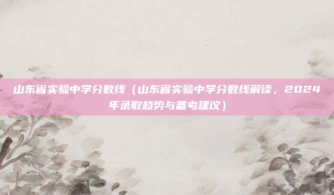 山东省实验中学分数线（山东省实验中学分数线解读，2024年录取趋势与备考建议）