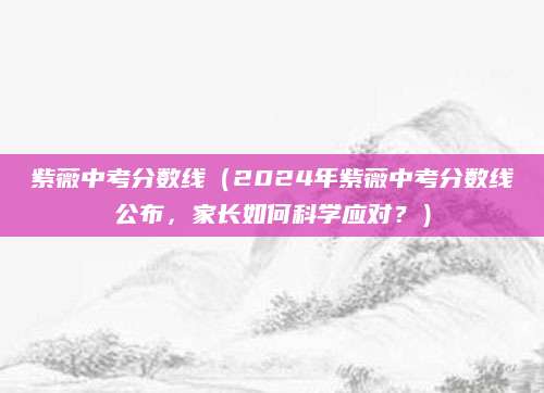 紫薇中考分数线（2024年紫薇中考分数线公布，家长如何科学应对？）