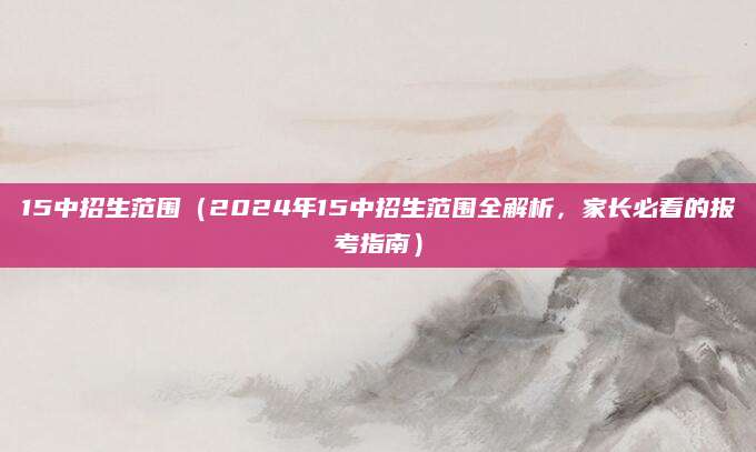 15中招生范围（2024年15中招生范围全解析，家长必看的报考指南）