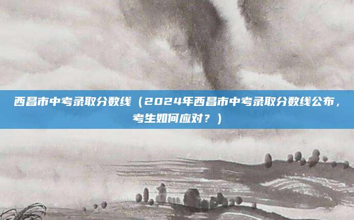 西昌市中考录取分数线（2024年西昌市中考录取分数线公布，考生如何应对？）