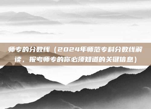 师专的分数线（2024年师范专科分数线解读，报考师专的你必须知道的关键信息）