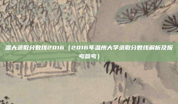 温大录取分数线2016（2016年温州大学录取分数线解析及报考参考）