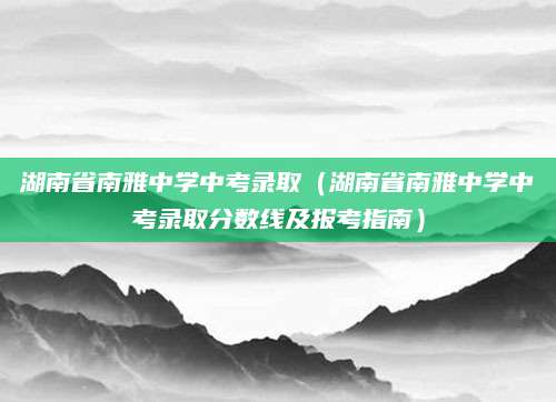 湖南省南雅中学中考录取（湖南省南雅中学中考录取分数线及报考指南）