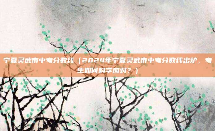 宁夏灵武市中考分数线（2024年宁夏灵武市中考分数线出炉，考生如何科学应对？）