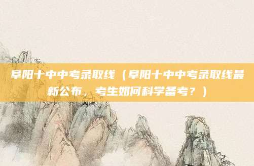 阜阳十中中考录取线（阜阳十中中考录取线最新公布，考生如何科学备考？）