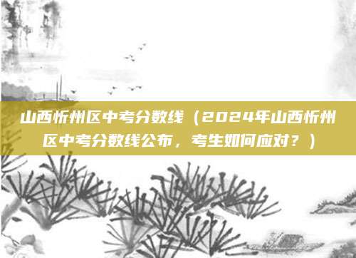 山西忻州区中考分数线（2024年山西忻州区中考分数线公布，考生如何应对？）