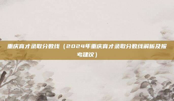 重庆育才录取分数线（2024年重庆育才录取分数线解析及报考建议）