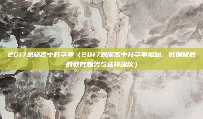 2017恩施高中升学率（2017恩施高中升学率揭秘，数据背后的教育趋势与选择建议）