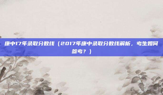康中17年录取分数线（2017年康中录取分数线解析，考生如何参考？）