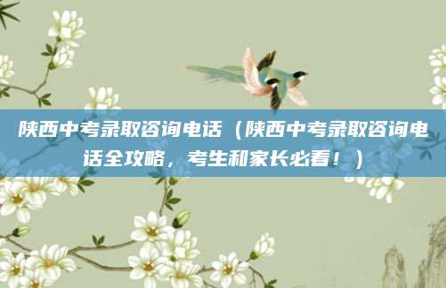 陕西中考录取咨询电话（陕西中考录取咨询电话全攻略，考生和家长必看！）