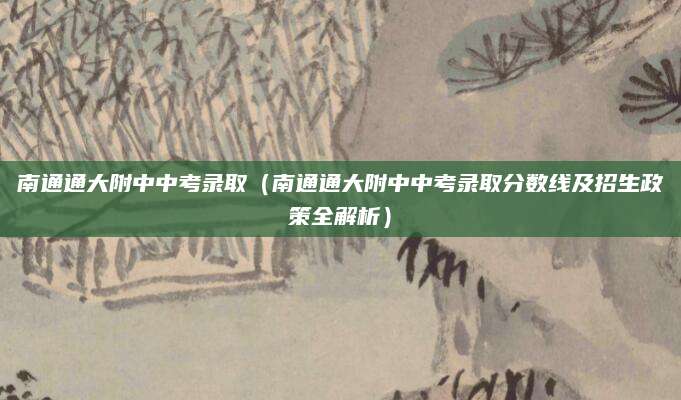 南通通大附中中考录取（南通通大附中中考录取分数线及招生政策全解析）