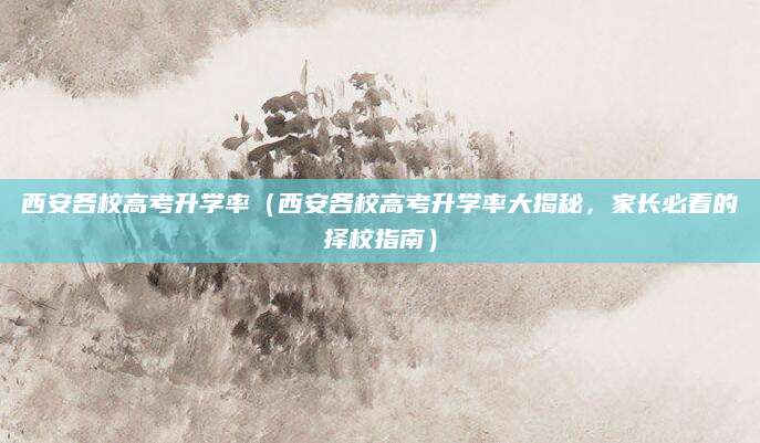 西安各校高考升学率（西安各校高考升学率大揭秘，家长必看的择校指南）
