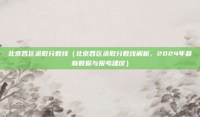 北京各区录取分数线（北京各区录取分数线解析，2024年最新数据与报考建议）