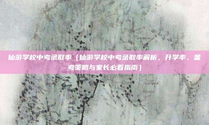 仙游学校中考录取率（仙游学校中考录取率解析，升学率、备考策略与家长必看指南）