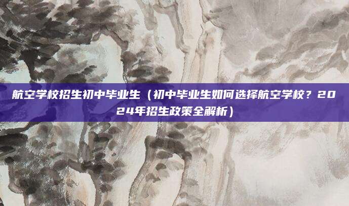 航空学校招生初中毕业生（初中毕业生如何选择航空学校？2024年招生政策全解析）