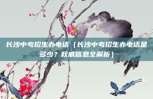 长沙中考招生办电话（长沙中考招生办电话是多少？权威信息全解析）
