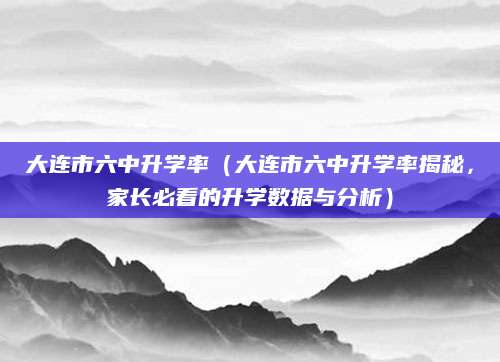 大连市六中升学率（大连市六中升学率揭秘，家长必看的升学数据与分析）