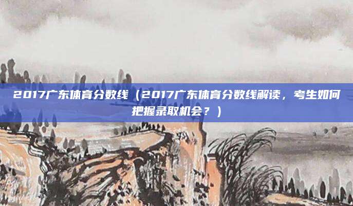 2017广东体育分数线（2017广东体育分数线解读，考生如何把握录取机会？）