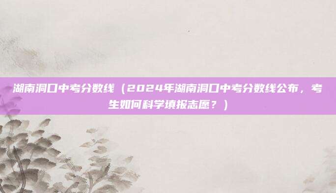 湖南洞口中考分数线（2024年湖南洞口中考分数线公布，考生如何科学填报志愿？）
