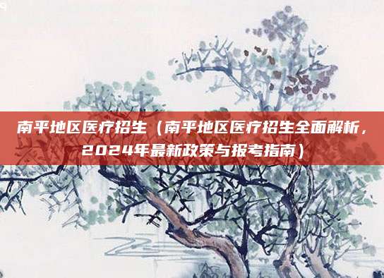 南平地区医疗招生（南平地区医疗招生全面解析，2024年最新政策与报考指南）