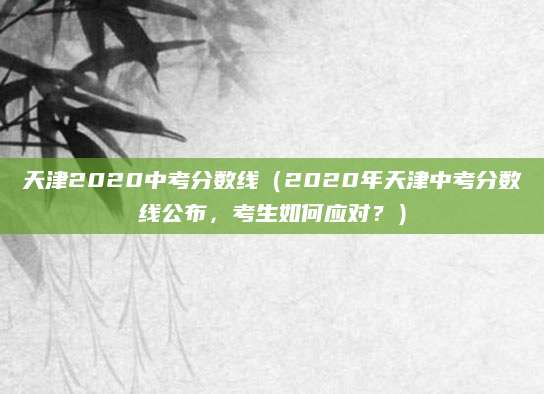 天津2020中考分数线（2020年天津中考分数线公布，考生如何应对？）