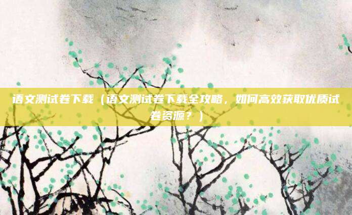 语文测试卷下载（语文测试卷下载全攻略，如何高效获取优质试卷资源？）
