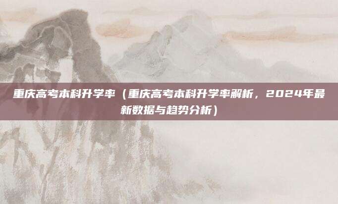 重庆高考本科升学率（重庆高考本科升学率解析，2024年最新数据与趋势分析）