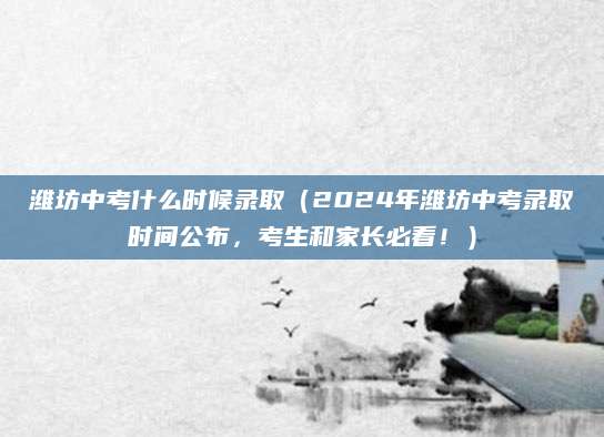 潍坊中考什么时候录取（2024年潍坊中考录取时间公布，考生和家长必看！）