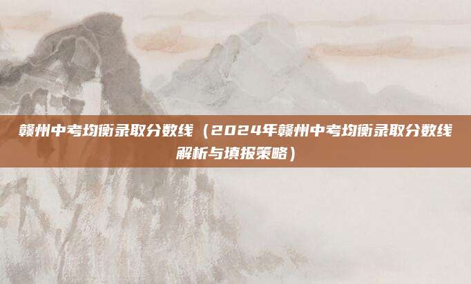 赣州中考均衡录取分数线（2024年赣州中考均衡录取分数线解析与填报策略）