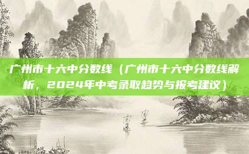 广州市十六中分数线（广州市十六中分数线解析，2024年中考录取趋势与报考建议）