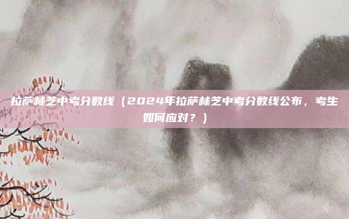 拉萨林芝中考分数线（2024年拉萨林芝中考分数线公布，考生如何应对？）