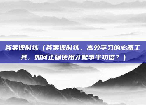 答案课时练（答案课时练，高效学习的必备工具，如何正确使用才能事半功倍？）