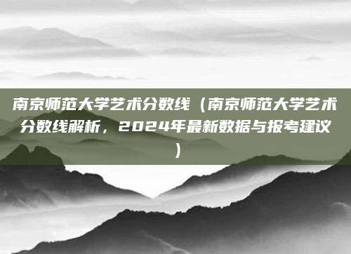 南京师范大学艺术分数线（南京师范大学艺术分数线解析，2024年最新数据与报考建议）