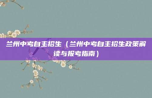 兰州中考自主招生（兰州中考自主招生政策解读与报考指南）
