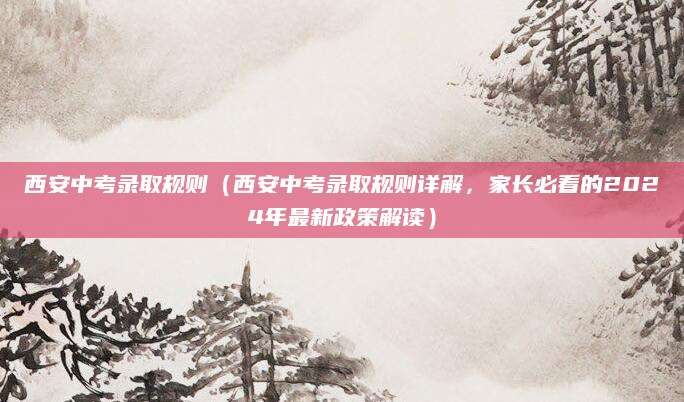 西安中考录取规则（西安中考录取规则详解，家长必看的2024年最新政策解读）