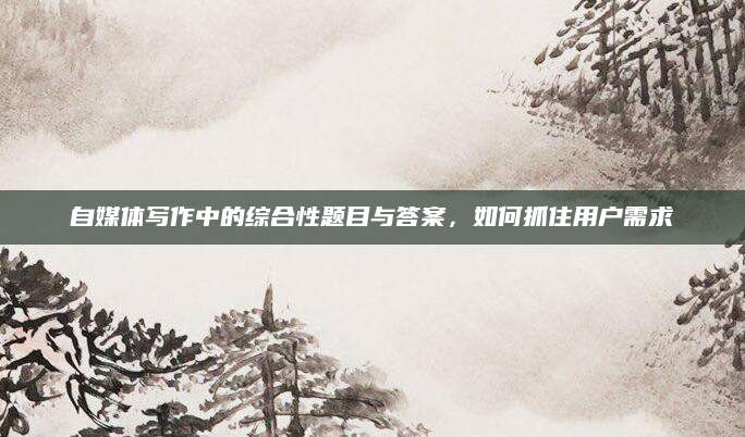 自媒体写作中的综合性题目与答案，如何抓住用户需求