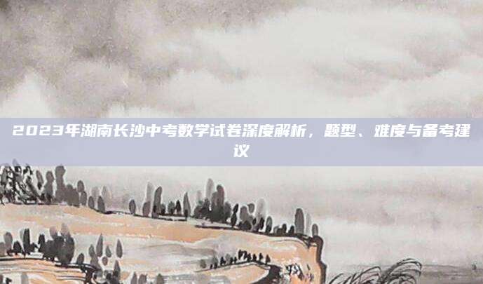 2023年湖南长沙中考数学试卷深度解析，题型、难度与备考建议