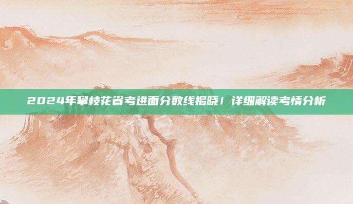 2024年攀枝花省考进面分数线揭晓！详细解读考情分析