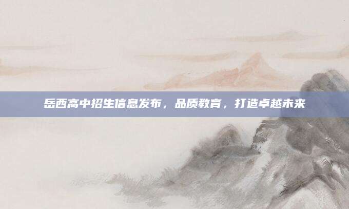 岳西高中招生信息发布，品质教育，打造卓越未来