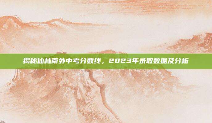 揭秘仙林南外中考分数线，2023年录取数据及分析