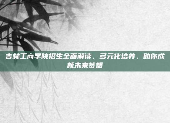 吉林工商学院招生全面解读，多元化培养，助你成就未来梦想