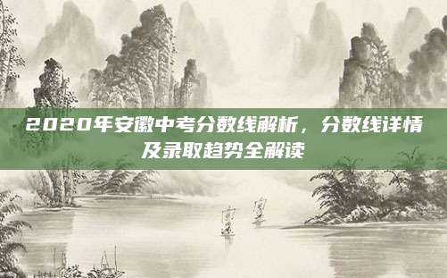 2020年安徽中考分数线解析，分数线详情及录取趋势全解读