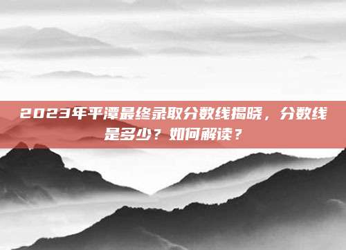 2023年平潭最终录取分数线揭晓，分数线是多少？如何解读？