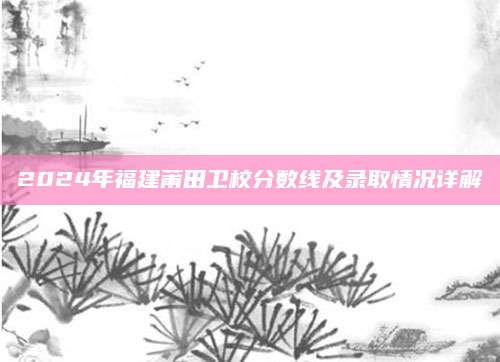 2024年福建莆田卫校分数线及录取情况详解