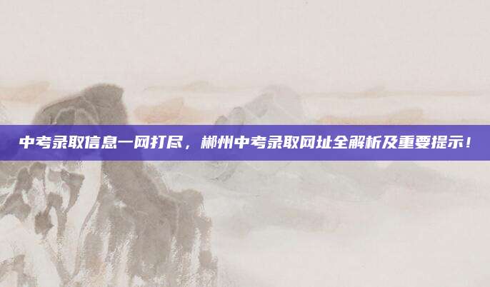 中考录取信息一网打尽，郴州中考录取网址全解析及重要提示！