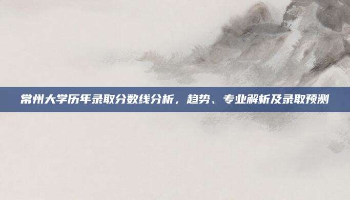 常州大学历年录取分数线分析，趋势、专业解析及录取预测
