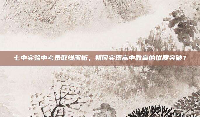七中实验中考录取线解析，如何实现高中教育的优质突破？